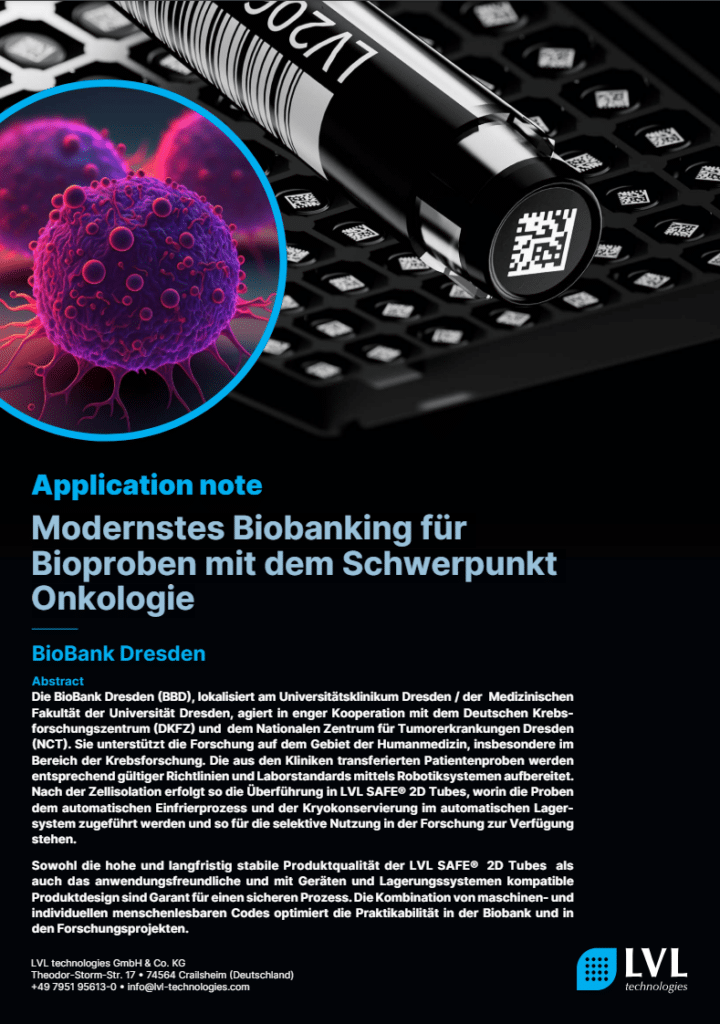 Die BioBank Dresden, in enger Zusammenarbeit mit dem DKFZ und NCT Dresden, unterstützt die Krebsforschung durch das qualitätsgesicherte Handling und die Lagerung von über 100.000 Bioproben. Diese werden in LVL SAFE® 2D Tubes aufbereitet, kryokonserviert und unter Einhaltung höchster Standards für die Forschung bereitgestellt. Der Ausbau der Kapazitäten auf über 5 Millionen Proben ist in Planung.